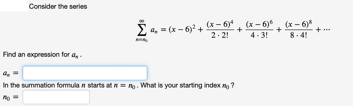 Consider the series
(x – 6)8
+
00
2 an = (x – 6)² +
(x – 6)4
2. 2!
(x – 6)6
+
4. 3!
•..
8. 4!
n=no
Find an expression for an
an =
In the summation formula n starts at n = no . What is your starting index no ?
= Ou
