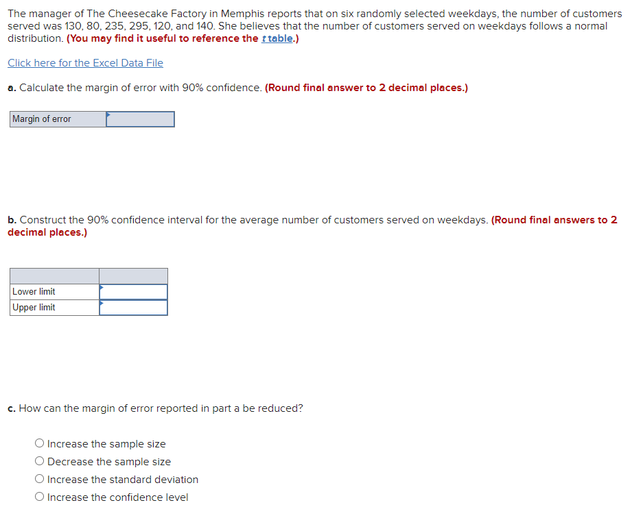 The manager of The Cheesecake Factory in Memphis reports that on six randomly selected weekdays, the number of customers
served was 130, 80, 235, 295, 120, and 140. She believes that the number of customers served on weekdays follows a normal
distribution. (You may find it useful to reference the t table.)
Click here for the Excel Data File
a. Calculate the margin of error with 90% confidence. (Round final answer to 2 decimal places.)
Margin of error
b. Construct the 90% confidence interval for the average number of customers served on weekdays. (Round final answers to 2
decimal places.)
Lower limit
Upper limit
c. How can the margin of error reported in part a be reduced?
Increase the sample size
O Decrease the sample size
Increase the standard deviation
O Increase the confidence level
