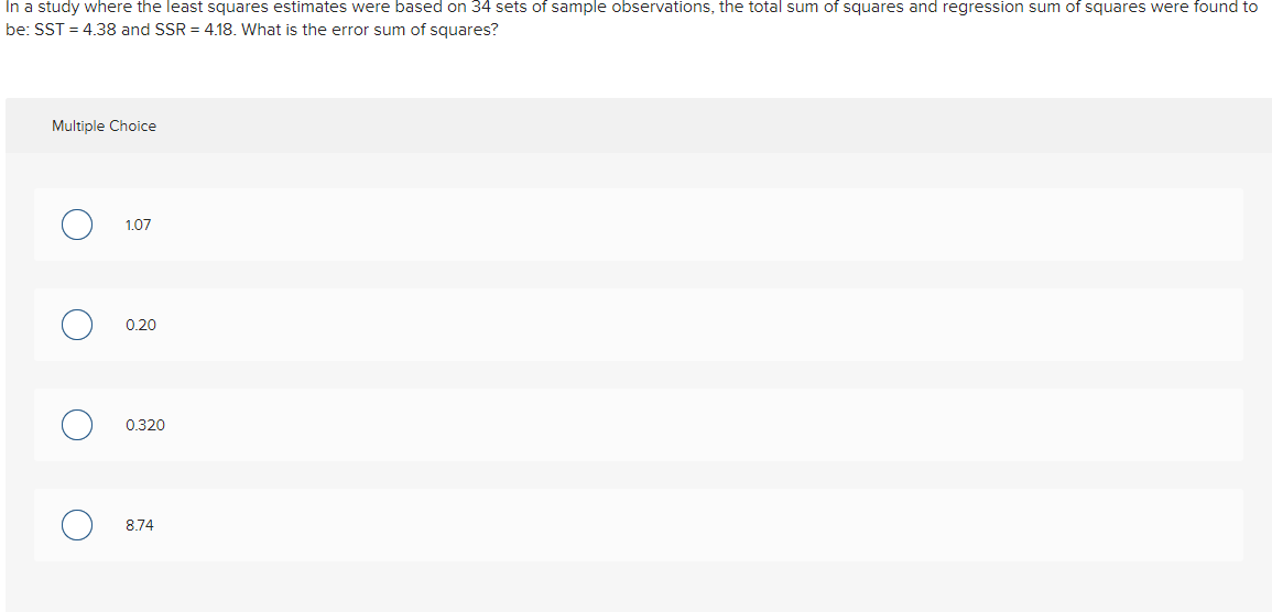 In a study where the least squares estimates were based on 34 sets of sample observations, the total sum of squares and regression sum of squares were found to
be: SST = 4.38 and SSR = 4.18. What is the error sum of squares?
Multiple Choice
1.07
0.20
0.320
8.74
