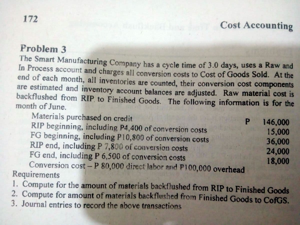 172
Cost Accounting
Froblem 3
The Smart Manufacturing Company has a cycle time of 3.0 days, uses a Raw and
In Process account and charges all conversion costs to Cost of Goods Sold. At the
end of each month, all inventories are counted, their conversion cost components
are estimated and inventory account balances are adjusted. Raw material cost is
backflushed from RIP to Finished Goods. The following information is for the
month of June.
Materials purchased on credit
RIP beginning, including P4,400 of conversion costs
FG beginning, including P10,800 of conversion costs
RIP end, including P 7,800 of conversion costs
FG end, including P 6,500 of conversion costs
Conversion cost - P 80,000 direct labor and P100,000 overhead
Requirements
1. Compute for the amount of materials backflushed from RIP to Finished Goods
2. Compute for amount of materials backflushed from Finished Goods to CofGS.
3. Journal entries to record the above transactions
P 146,000
15,000
36,000
24,000
18,000
