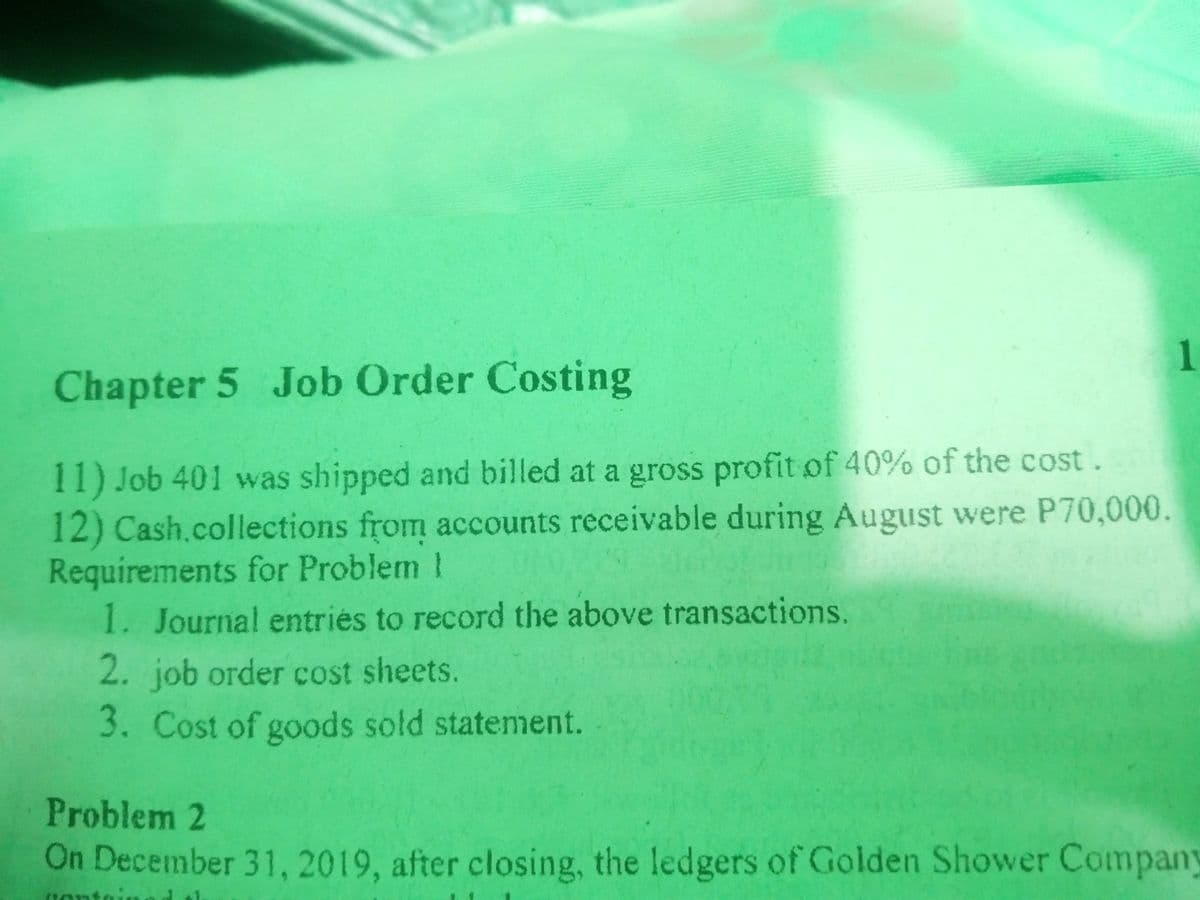 1.
Chapter 5 Job Order Costing
11) Job 401 was shipped and billed at a gross profit of 40% of the cost.
12) Cash.collections from accounts receivable during August were P70,000.
Requirements for Problem I
1. Journal entries to record the above transactions.
2. job order cost sheets.
3. Cost of goods sold statement.
Problem 2
On December 31, 2019, after closing, the ledgers of Golden Shower Company
