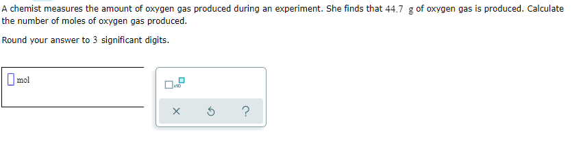 A chemist measures the amount of oxygen gas produced during an experiment. She finds that 44.7 g of oxygen gas is produced. Calculate
the number of moles of oxygen gas produced.
Round your answer to 3 significant digits.
O mol
