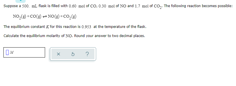 Suppose a 500. mL flask is filled with 0.60 mol of CO, 0.30 mol of NO and 1.7 mol of CO,. The following reaction becomes possible:
NO,(g) +cO(g) - NO(g) +CO, (g)
The equilibrium constant K for this reaction is 0.953 at the temperature of the flask.
Calculate the equilibrium molarity of NO. Round your answer to two decimal places.
?
