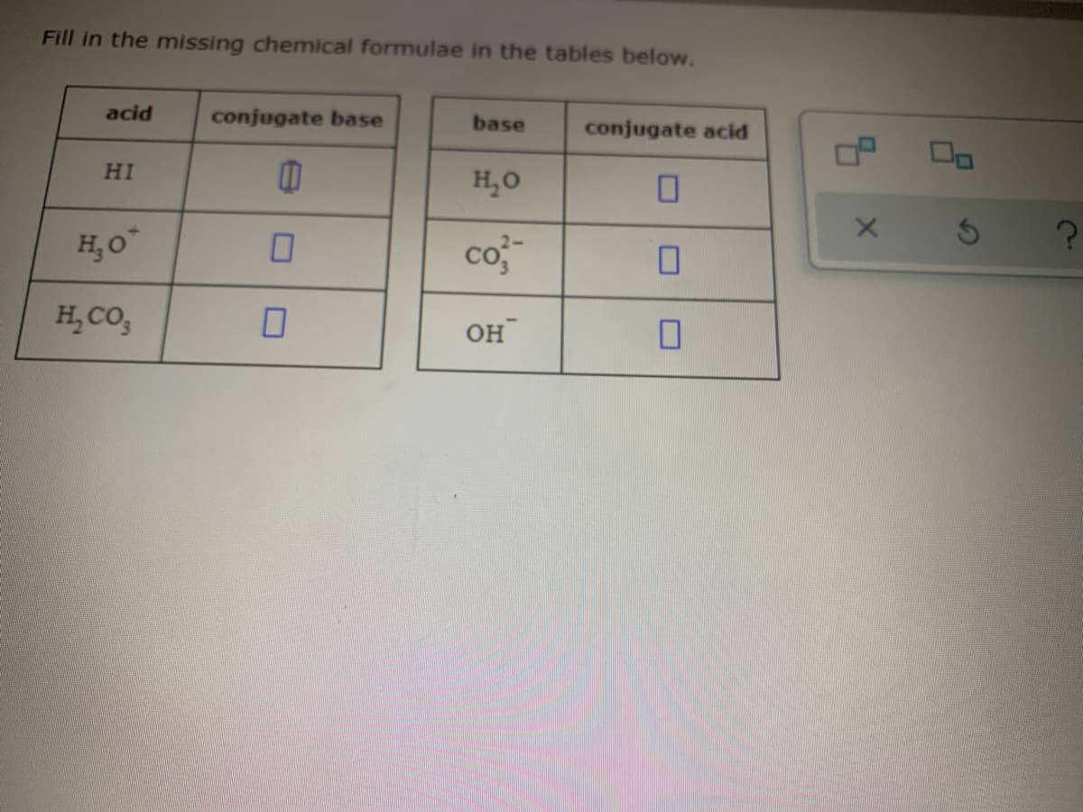 Fill in the missing chemical formulae in the tables below.
acid
conjugate base
base
conjugate acid
HI
H,O
H,O"
co-
H, CO,
он
