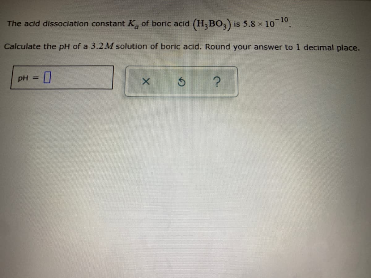 The acid dissociation constant Ka of boric acid (H,BO,) is 5.8 x 10 .
Calculate the pH of a 3.2M solution of boric acid. Round your answer to 1 decimal place.
pH =
