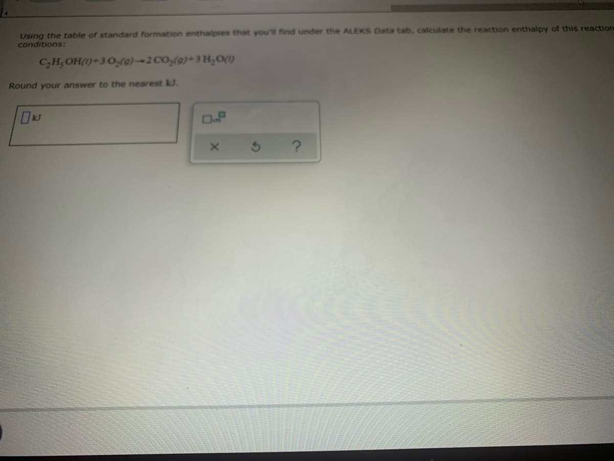 Using the table of standard formation enthalpies that you'l find under the ALEKS Data tab, calculate the reaction enthalpy of this reaction
conditions:
C,H;OH(1)+3 0,(o)-2 CO(o)+3 H,om
Round your answer to the nearest kJ.
