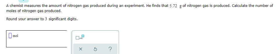 A chemist measures the amount of nitrogen gas produced during an experiment. He finds that 5.72 g of nitrogen gas is produced. Calculate the number of
moles of nitrogen gas produced.
Round your answer to 3 significant digits.
I mol
10
