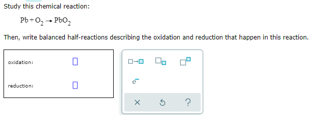 Study this chemical reaction:
Pb+O, - Pbo,
Then, write balanced half-reactions describing the oxidation and reduction that happen in this reaction.
oxidation:
reduction:
