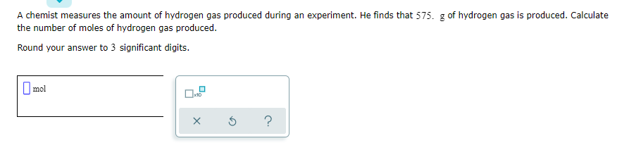 A chemist measures the amount of hydrogen gas produced during an experiment. He finds that 575. g of hydrogen gas is produced. Calculate
the number of moles of hydrogen gas produced.
Round your answer to 3 significant digits.
O mol
x10
?
