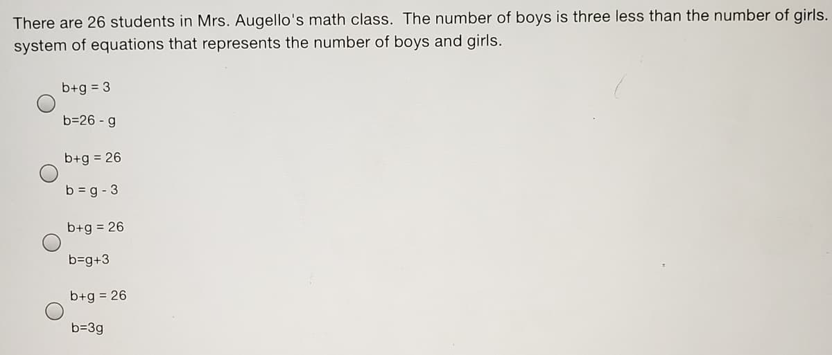 There are 26 students in Mrs. Augello's math class. The number of boys is three less than the number of girls.
system of equations that represents the number of boys and girls.
b+g = 3
b=26 - g
b+g = 26
b = g - 3
b+g = 26
b=g+3
b+g = 26
b=3g
