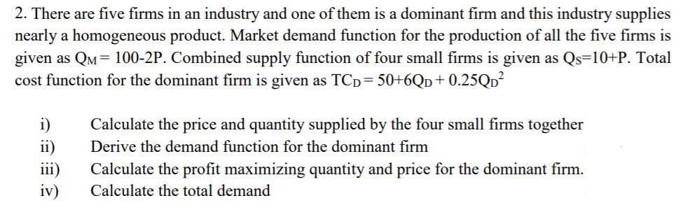 2. There are five firms in an industry and one of them is a dominant firm and this industry supplies
nearly a homogeneous product. Market demand function for the production of all the five firms is
given as QM= 100-2P. Combined supply function of four small firms is given as Qs=10+P. Total
cost function for the dominant firm is given as TCD= 50+6QD+ 0.25QD
i)
ii)
Calculate the price and quantity supplied by the four small firms together
Derive the demand function for the dominant firm
111)
Calculate the profit maximizing quantity and price for the dominant firm.
iv)
Calculate the total demand
