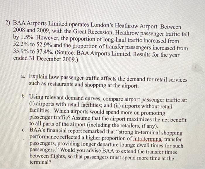 2) BAA Airports Limited operates London's Heathrow Airport. Between
2008 and 2009, with the Great Recession, Heathrow passenger traffic fell
by 1.5%. However, the proportion of long-haul traffic increased from
52.2% to 52.9% and the proportion of transfer passengers increased from
35.9% to 37.4%. (Source: BAA Airports Limited, Results for the year
ended 31 December 2009.)
a. Explain how passenger traffic affects the demand for retail services
such as restaurants and shopping at the airport.
b. Using relevant demand curves, compare airport passenger traffic at:
(i) airports with retail facilities; and (ii) airports without retail
facilities. Which airports would spend more on promoting
passenger traffic? Assume that the airport maximizes the net benefit
to all parts of the airport (including the retailers, if any).
c. BAA's financial report remarked that "strong in-terminal shopping
performance reflected a higher proportion of intraterminal transfer
passengers, providing longer departure lounge dwell times for such
passengers." Would you advise BAA to extend the transfer times
between flights, so that passengers must spend more time at the
terminal?
