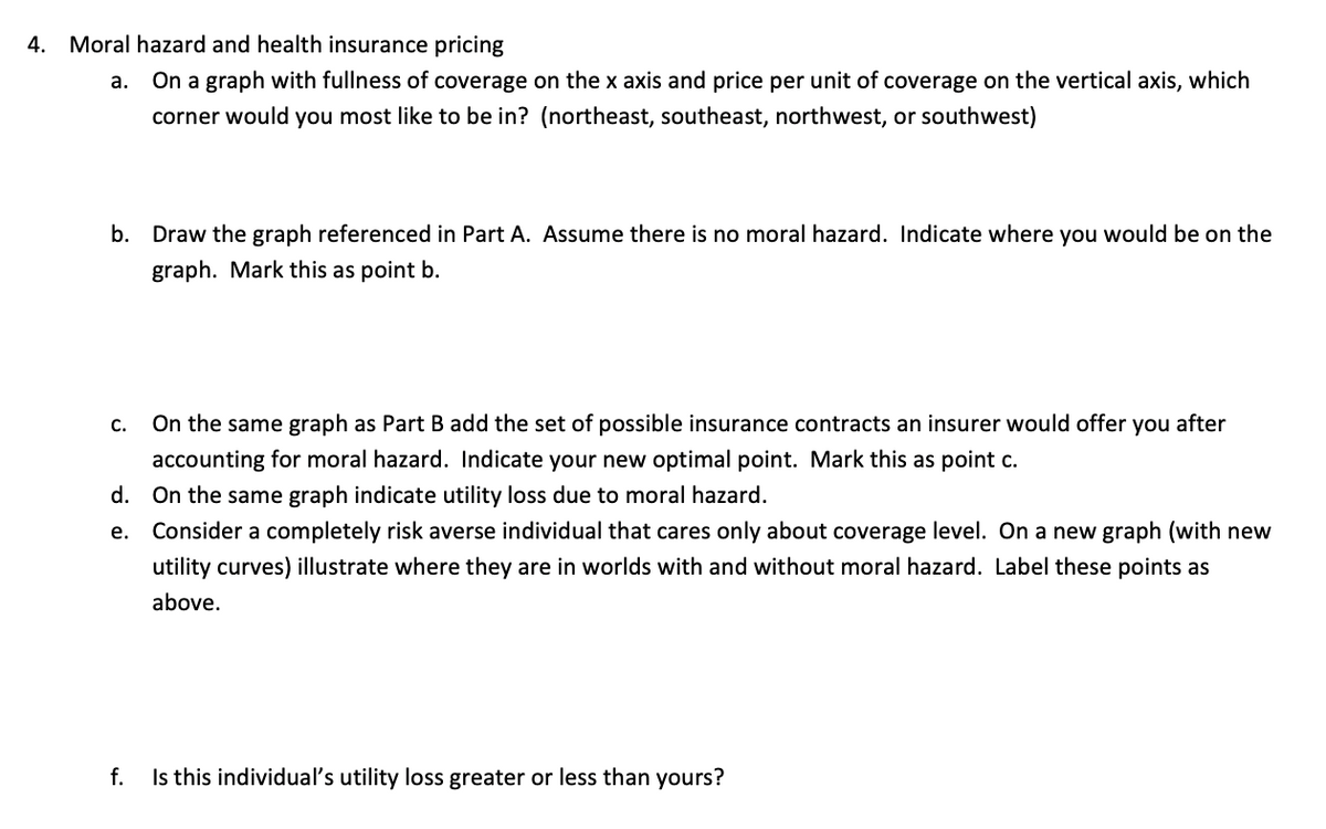 4. Moral hazard and health insurance pricing
а.
On a graph with fullness of coverage on the x axis and price per unit of coverage on the vertical axis, which
corner would you most like to be in? (northeast, southeast, northwest, or southwest)
b. Draw the graph referenced in Part A. Assume there is no moral hazard. Indicate where you would be on the
graph. Mark this as point b.
C.
On the same graph as Part B add the set of possible insurance contracts an insurer would offer you after
accounting for moral hazard. Indicate your new optimal point. Mark this as point c.
d. On the same graph indicate utility loss due to moral hazard.
e. Consider a completely risk averse individual that cares only about coverage level. On a new graph (with new
utility curves) illustrate where they are in worlds with and without moral hazard. Label these points as
above.
f.
Is this individual's utility loss greater or less than yours?
