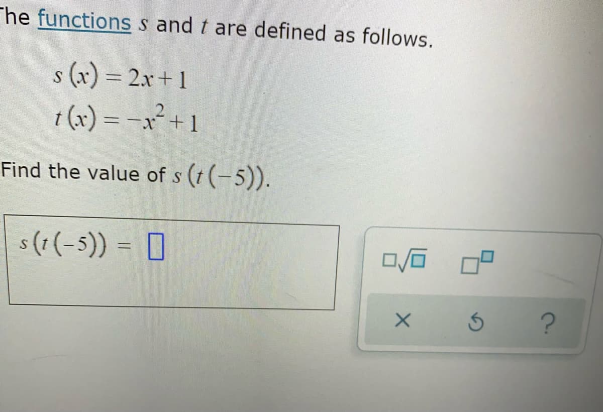 The functions s and t are defined as follows.
s (x) = 2x+ 1
t (x) = -x²+ 1
%3D
Find the value of s (t (-5)).
s (r (-5)) = D
