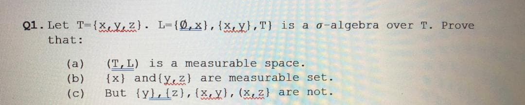 Q1. Let T={x, Y, z}. L={Ø, x},{x,y},T} is a o-algebra over T. Prove
that:
(T,L) is a measurable space.
{x} and{y, z} are measurable set.
But {y},{z},{x,y},(x,z} are not.
(а)
(b)
(c)
