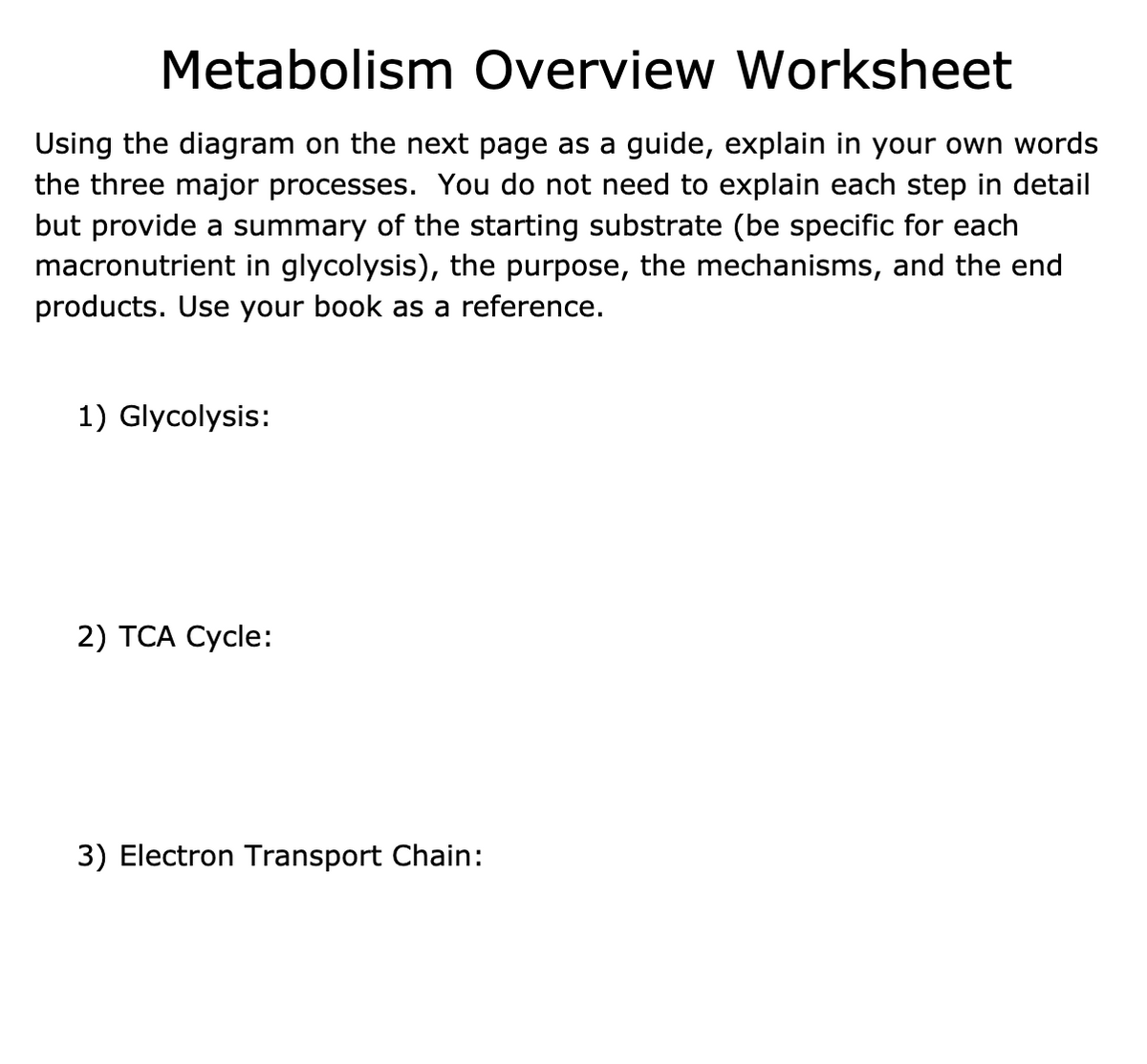 Metabolism Overview Worksheet
Using the diagram on the next page as a guide, explain in your own words
the three major processes. You do not need to explain each step in detail
but provide a summary of the starting substrate (be specific for each
macronutrient in glycolysis), the purpose, the mechanisms, and the end
products. Use your book as a reference.
1) Glycolysis:
2) TCA Cycle:
3) Electron Transport Chain:
