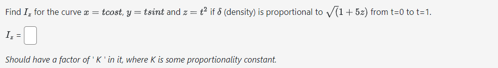 Find I, for the curve x = tcost, y = tsint and z = t² if ♪ (density) is proportional to √(1+52) from t=0 to t=1.
Iz =
Should have a factor of 'K' in it, where K is some proportionality constant.