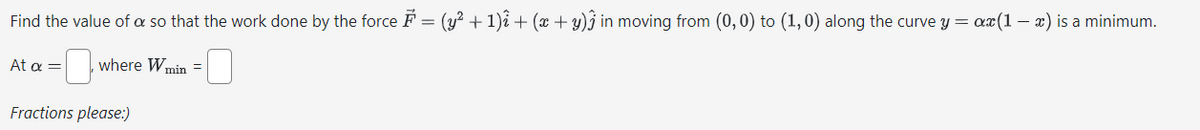 Find the value of a so that the work done by the force ♬ = (y² + 1)² + (z+y) in moving from (0,0) to (1,0) along the curve y = az(1-2) is a minimum.
At α = ☐ where W min = [
Fractions please:)