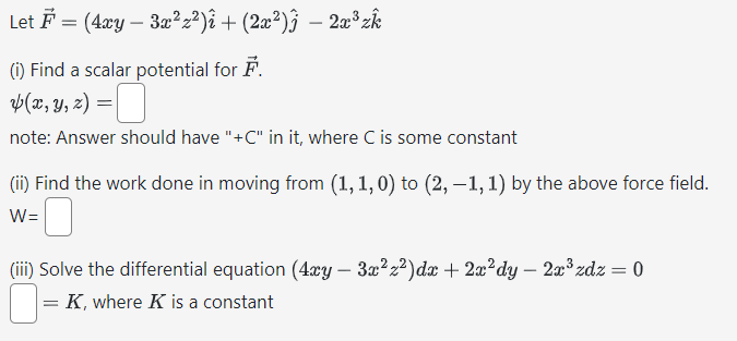 Let (4xy-3x²z²)₁ + (2x²)Ĵ − 2x³ zk
=
(i) Find a scalar potential for F.
(x, y, z) =
-
note: Answer should have "+C" in it, where C is some constant
(ii) Find the work done in moving from (1,1,0) to (2, −1, 1) by the above force field.
W=
(iii) Solve the differential equation (4xy - 3x²²)dx + 2x²dy - 2x³zdz = 0
☐ = K, where K is a constant