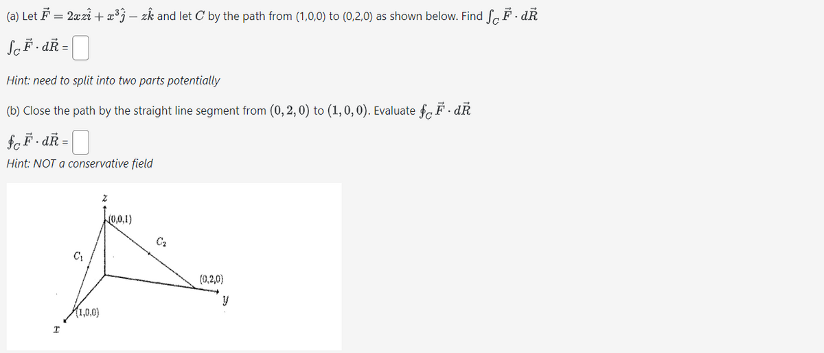 (a) Let = 2x+³3-zk and let C by the path from (1,0,0) to (0,2,0) as shown below. Find √ Ễ - dŔ
So F.dk =
Hint: need to split into two parts potentially
(b) Close the path by the straight line segment from (0,2,0) to (1,0,0). Evaluate ƒ³· dŔ
$ F.dŔ=
Hint: NOT a conservative field
I
C₁
(1,0,0)
(0,0,1)
02
(0,2,0)
y