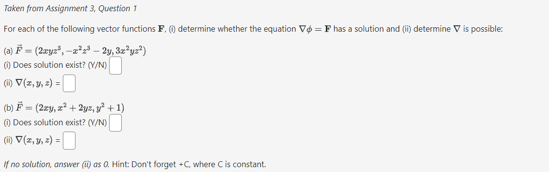 Taken from Assignment 3, Question 1
For each of the following vector functions F, (i) determine whether the equation Vo = F has a solution and (ii) determine V is possible:
(a) F =
(2xyz³, —x²z³ - 2y, 3x²yz²)
(i) Does solution exist? (Y/N)
(ii) V (x, y, z) = ☐
(b) = (2xy, x²+2yz, y² + 1)
(i) Does solution exist? (Y/N)
(ii) √(x, y, z) =
☐
If no solution, answer (ii) as 0. Hint: Don't forget +C, where C is constant.