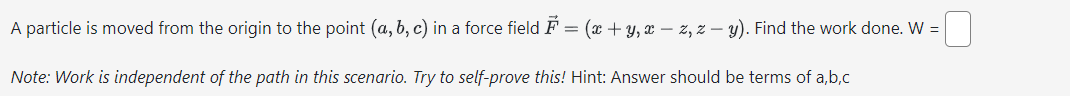 A particle is moved from the origin to the point (a, b, c) in a force field ♬ = (x + y, xz, z - y). Find the work done. W =
Note: Work is independent of the path in this scenario. Try to self-prove this! Hint: Answer should be terms of a,b,c