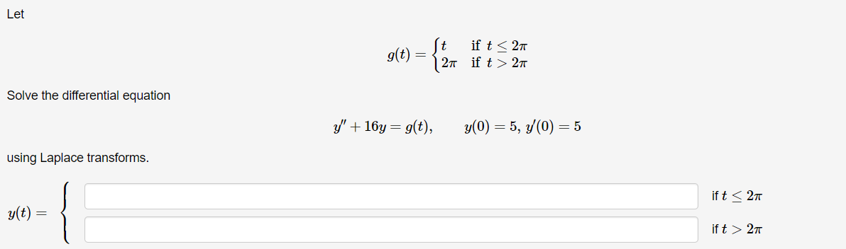 Let
Solve the differential equation
using Laplace transforms.
y(t) =
g(t) = {
t
if t≤2π
2π if t>2π
y" + 16y= g(t),
y(0) = 5, y(0) = 5
ift ≤2x
ift > 2π