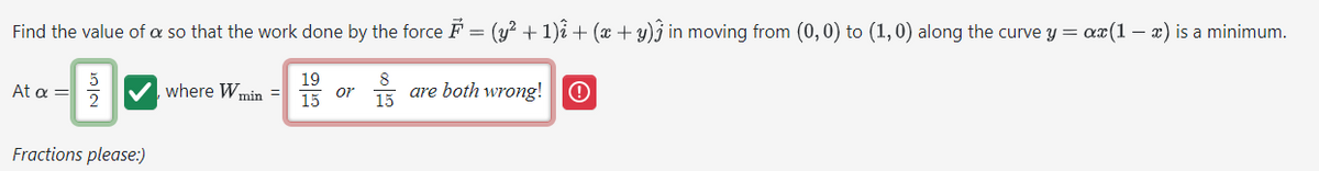 Find the value of a so that the work done by the force ♬ = (y² + 1)₁ + (x + y)ĝ in moving from (0,0) to (1,0) along the curve y = ax(1 - x) is a minimum.
5
19
At α =
2
where W min
or
15
8
15
are both wrong! O
Fractions please:)