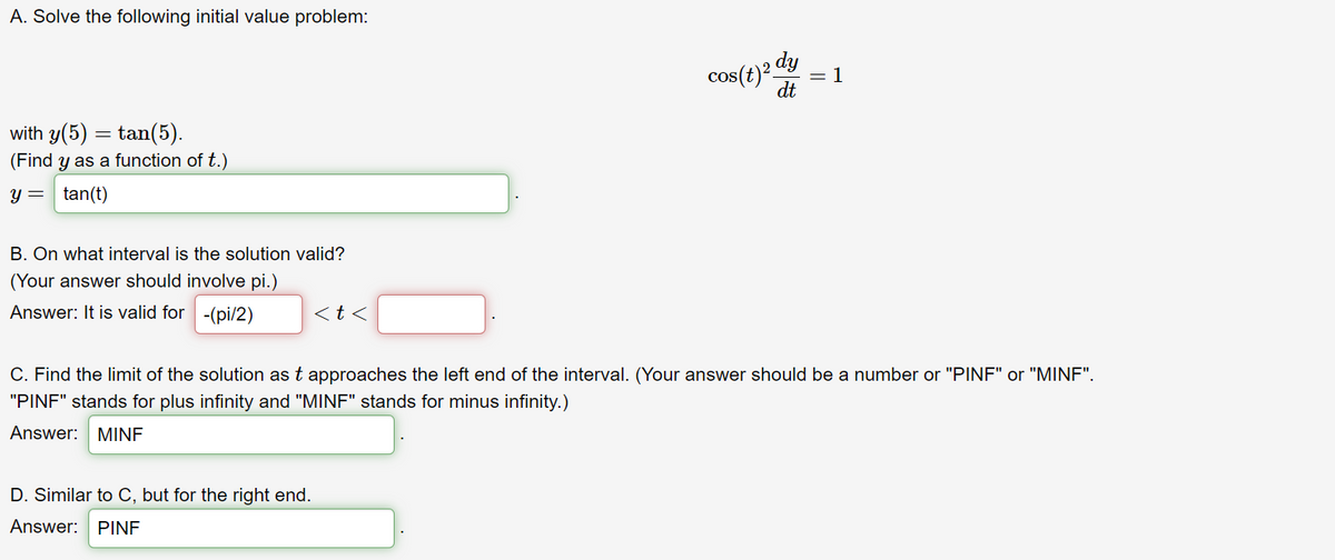 A. Solve the following initial value problem:
with y(5) =tan(5).
(Find y as a function of t.)
y = tan(t)
B. On what interval is the solution valid?
(Your answer should involve pi.)
Answer: It is valid for -(pi/2)
<t<
D. Similar to C, but for the right end.
Answer: PINF
cos(t) 2 dy
dt
1
C. Find the limit of the solution as t approaches the left end of the interval. (Your answer should be a number or "PINF" or "MINF".
"PINF" stands for plus infinity and "MINF" stands for minus infinity.)
Answer: MINF