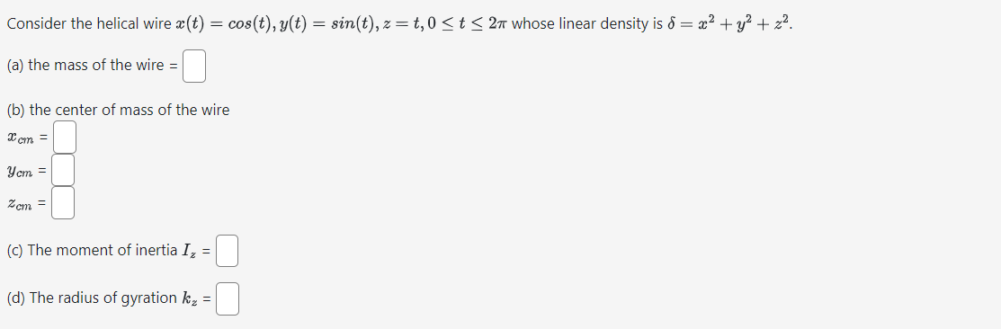 Consider the helical wire x(t) = cos(t), y(t) = sin(t), z = t, 0 ≤t≤ 2π whose linear density is = x² + y² + z².
(a) the mass of the wire =
(b) the center of mass of the wire
xcm =
Yem =
Zcm =
(c) The moment of inertia I₂ =
(d) The radius of gyration k₂ =