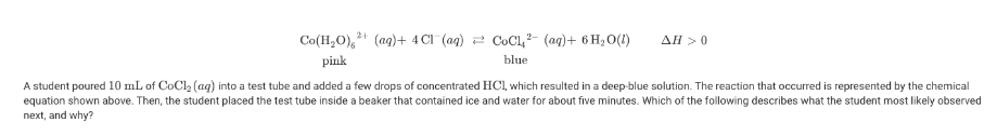 Co(H,O), + (ag)+ 4 CI (ag) 2 CoCl,- (ag)+ 6 H2 O(1)
AH >0
pink
blue
A student poured 10 mL of CoCl, (ag) into a test tube and added a few drops of concentrated HCl, which resulted in a deep-blue solution. The reaction that occurred is represented by the chemical
equation shown above. Then, the student placed the test tube inside a beaker that contained ice and water for about five minutes. Which of the following describes what the student most likely observed
next, and why?
