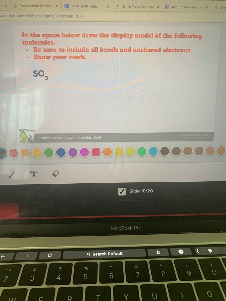 O Presentation Session X
E Jesselyn Palaguachi
x fr Haiti's Protests: Imag x
29 Institute for Health Pr x
O Join
K.com/student/tekihxcsq?gooleClassroom=true
In the space below draw the display model of the following
molecules:
Be sure to include all bonds and unshared electrons.
Show your work.
SO3
Pear Deck Interactive Slide
Students, draw anywhere on this slide!
Slide 18/20
MacBook Pro
->
Q Search Default
&
@
23
2$
4
6.
7
R
Y
* CO
