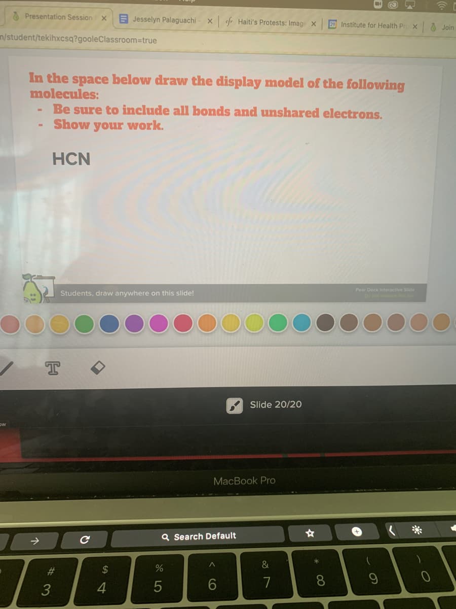 O Presentation Session
E Jesselyn Palaguachi
x cfr Haiti's Protests: Image x
29 Institute for Health Pr
O Join
n/student/tekihxcsq?gooleClassroom=true
In the space below draw the display model of the following
molecules:
Be sure to include all bonds and unshared electrons.
Show your work.
HCN
Pear Deck Interactive Slide
Students, draw anywhere on this slide!
T
Slide 20/20
MacBook Pro
+,
Q Search Default
&
%23
2$
4
5
6.
7
8.
< CO
# 3
