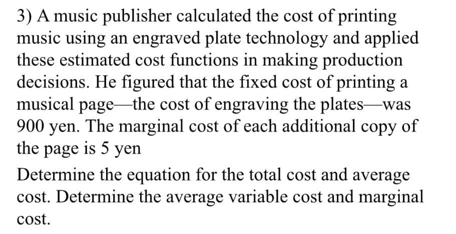 3) A music publisher calculated the cost of printing
music using an engraved plate technology and applied
these estimated cost functions in making production
decisions. He figured that the fixed cost of printing a
musical page the cost of engraving the plates-was
900 yen. The marginal cost of each additional copy of
the page is 5 yen
Determine the equation for the total cost and average
cost. Determine the average variable cost and marginal
cost.