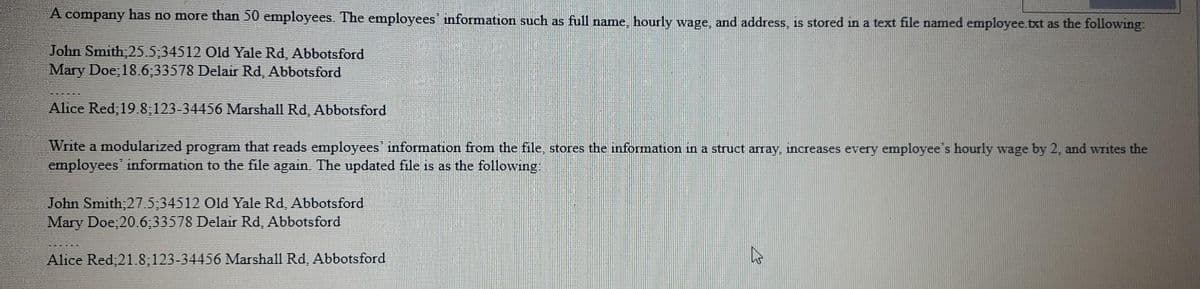 A company has no more than 50 employees. The employees information such as full name, hourly wage, and address, is stored in a text file named employee.txt as the following:
John Smith,25.5;34512 Old Yale Rd, Abbotsford
Mary Doe; 18.6;33578 Delair Rd, Abbotsford
Alice Red; 19.8;123-34456 Marshall Rd, Abbotsford
Write a modularized program that reads employees' information from the file, stores the information in a struct array, increases every employee's hourly wage by 2, and writes the
employees information to the file again. The updated file is as the following:
John Smith;27.5;34512 Old Yale Rd, Abbotsford
Mary Doe;20.6;33578 Delair Rd, Abbotsford
Alice Red 21.8;123-34456 Marshall Rd, Abbotsford