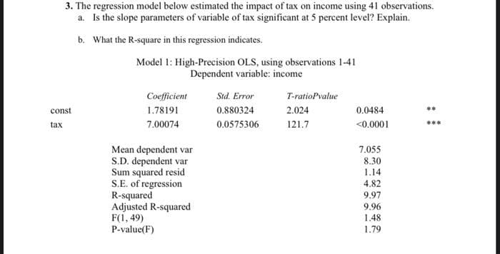 3. The regression model below estimated the impact of tax on income using 41 observations.
a. Is the slope parameters of variable of tax significant at 5 percent level? Explain.
b. What the R-square in this regression indicates.
const
tax
Model 1: High-Precision OLS, using observations 1-41
Dependent variable: income
Coefficient
1.78191
7.00074
Mean dependent var
S.D. dependent var
Sum squared resid
S.E. of regression
R-squared
Adjusted R-squared
F(1,49)
P-value(F)
Std. Error
0.880324
0.0575306
T-ratioPvalue
2.024
121.7
0.0484
<0.0001
7.055
8.30
1.14
4.82
9.97
9.96
1.48
1.79
**