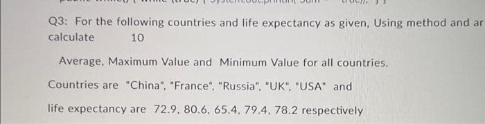 Q3: For the following countries and life expectancy as given, Using method and ar
calculate
10
Average, Maximum Value and Minimum Value for all countries.
Countries are "China", "France", "Russia", "UK", "USA" and
life expectancy are 72.9, 80.6, 65.4, 79.4, 78.2 respectively