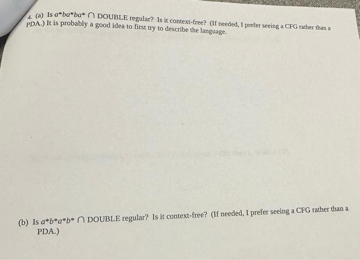 4. (a) Is a ba*ba* DOUBLE regular? Is it context-free? (If needed, I prefer seeing a CFG rather than a
PDA.) It is probably a good idea to first try to describe the language.
(b) Is a*b*a*b* DOUBLE regular? Is it context-free? (If needed, I prefer seeing a CFG rather than a
PDA.)