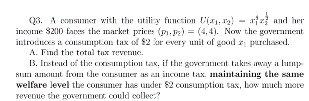 Q3. A consumer with the utility function U(x₁, x2) = xx and her
income $200 faces the market prices (P₁, P2) = (4,4). Now the government
introduces a consumption tax of $2 for every unit of good *₁ purchased.
A. Find the total tax revenue.
B. Instead of the consumption tax, if the government takes away a lump-
sum amount from the consumer as an income tax, maintaining the same
welfare level the consumer has under $2 consumption tax, how much more
revenue the government could collect?