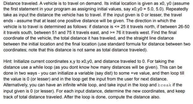 Distance traveled. A vehicle is to travel on demand. Its initial location is given as x0, y0 (assume
the first statement in your program as assigning initial values, say x0,y0 = 5.0, 5.0). Repeatedly
take as input the distance the vehicle has to travel. If the input given is 0 or lesser, the travel
ends - assume that at least one positive distance will be given. The direction in which the
vehicle is to travel is determined as follows: if distance is <= 25 it travels north, if between 26-50
it travels south, between 51 and 75 it travels east, and >= 76 it travels west. Find the final
coordinate of the vehicle, the total distance it has traveled, and the straight line distance
between the initial location and the final location (use standard formula for distance between two
coordinates; note that this distance is not same as total distance traveled).
Hint: Initialize current coordinates x,y to x0,y0, and distance traveled to 0. For taking the
distance use a while loop (as you dont know how many distances will be given). This can be
done in two ways - you can initialize a variable (say dist) to some +ve value, and then loop till
the value is 0 (or lesser) and in the loop get the input from the user for next distance.
Alternatively, you can have an infinite while loop, and take input in the loop and break if the
input given is 0 (or lesser). For each input distance, determine the new coordinates, and keep
track of total distance traveled. After the loop is done, compute the distance also.