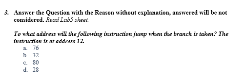 3. Answer the Question with the Reason without explanation, answered will be not
considered. Read Lab5 sheet.
To what address will the following instruction jump when the branch is taken? The
instruction is at address 12.
a. 76
b. 32
c. 80
d. 28