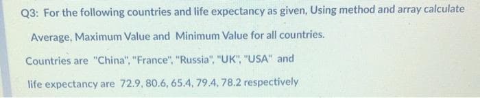 Q3: For the following countries and life expectancy as given, Using method and array calculate
Average, Maximum Value and Minimum Value for all countries.
Countries are "China", "France", "Russia", "UK", "USA" and
life expectancy are 72.9, 80.6, 65.4, 79.4, 78.2 respectively