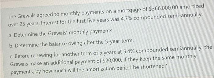 The Grewals agreed to monthly payments on a mortgage of $366,000.00 amortized
over 25 years. Interest for the first five years was 4.7% compounded semi-annually.
a. Determine the Grewals' monthly payments.
b. Determine the balance owing after the 5-year term.
c. Before renewing for another term of 5 years at 5.4% compounded semiannually, the
Grewals make an additional payment of $20,000. If they keep the same monthly
payments, by how much will the amortization period be shortened?
