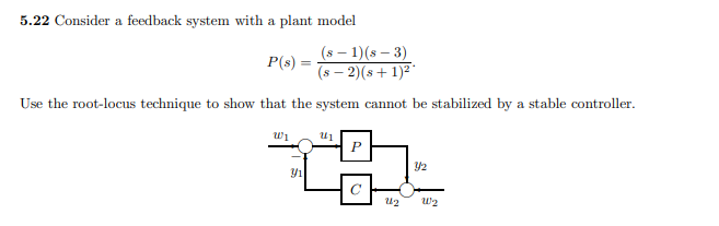 5.22 Consider a feedback system with a plant model
(s – 1)(s – 3)
P(s) =
(s – 2)(s+ 1)²'
Use the root-locus technique to show that the system cannot be stabilized by a stable controller.
wi
U2
w2
