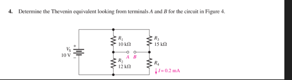 4. Determine the Thevenin equivalent looking from terminals A and B for the circuit in Figure 4.
R
10 k.
R3
15 kN
Vs
10 V
A B
R2
12 Ω
R4
|1= 0.2 mA
