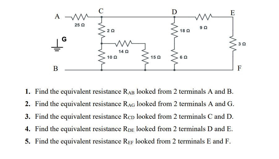 C
D
E
A W
25 Q
20
18 Q
G
30
14 Q
10Ω
15 Q
60
В
F
1. Find the equivalent resistance RAB looked from 2 terminals A and B.
2. Find the equivalent resistance RAG looked from 2 terminals A and G.
3. Find the equivalent resistance RCD looked from 2 terminals C and D.
4. Find the equivalent resistance RDE looked from 2 terminals D and E.
5. Find the equivalent resistance REF looked from 2 terminals E and F.
