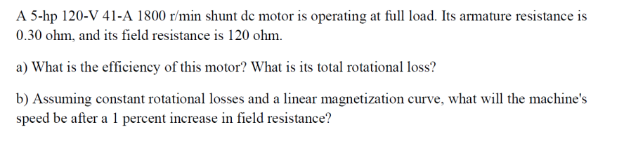 A 5-hp 120-V 41-A 1800 r/min shunt de motor is operating at full load. Its armature resistance is
0.30 ohm, and its field resistance is 120 ohm.
a) What is the efficiency of this motor? What is its total rotational loss?
b) Assuming constant rotational losses and a linear magnetization curve, what will the machine's
speed be after a 1 percent increase in field resistance?

