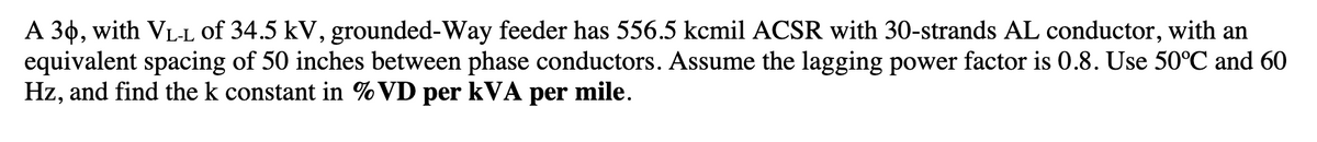 A 30, with VL-L of 34.5 kV, grounded-Way feeder has 556.5 kcmil ACSR with 30-strands AL conductor, with an
equivalent spacing of 50 inches between phase conductors. Assume the lagging power factor is 0.8. Use 50°C and 60
Hz, and find the k constant in %VD per kVA per mile.
