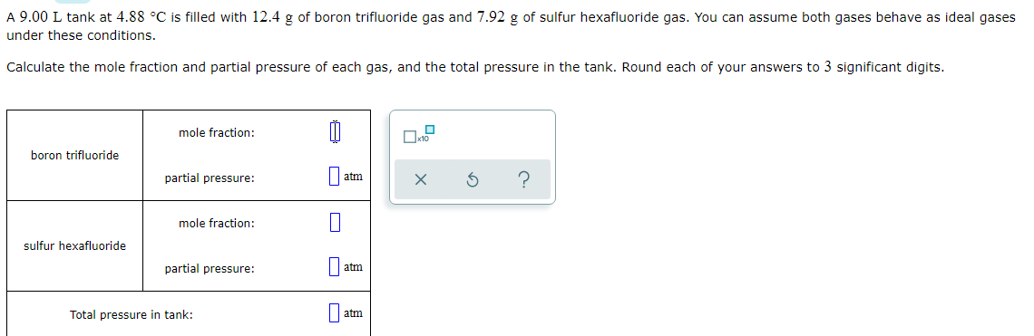 A 9.00 L tank at 4.88 °C is filled with 12.4 g of boron trifluoride gas and 7.92 g of sulfur hexafluoride gas. You can assume both gases behave as ideal gases
under these conditions.
Calculate the mole fraction and partial pressure of each gas, and the total pressure in the tank. Round each of your answers to 3 significant digits.
mole fraction:
boron trifluoride
partial pressure:
atm
mole fraction:
sulfur hexafluoride
partial pressure:
atm
Total pressure in tank:
atm
