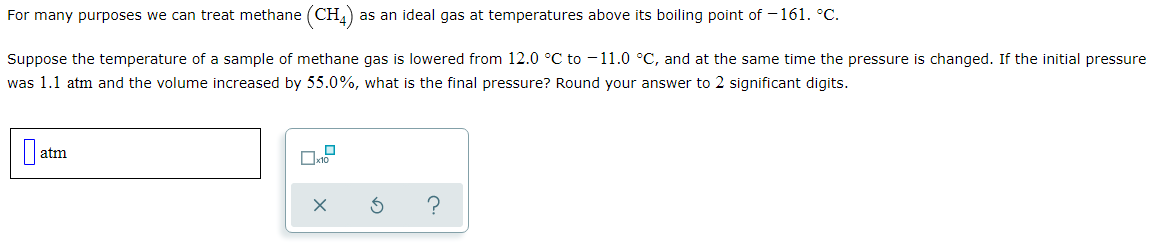 For many purposes we can treat methane (CH,) as an ideal gas at temperatures above its boiling point of – 161. °C.
Suppose the temperature of a sample of methane gas is lowered from 12.0 °C to -11.0 °C, and at the same time the pressure is changed. If the initial pressure
was 1.1 atm and the volume increased by 55.0%, what is the final pressure? Round your answer to 2 significant digits.
atm
